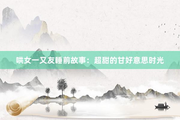 哄女一又友睡前故事:超甜的甘好意思时光